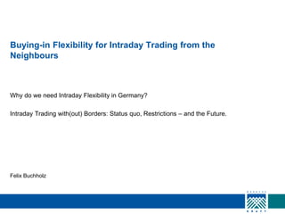 Buying-in Flexibility for Intraday Trading from the
Neighbours

Why do we need Intraday Flexibility in Germany?
Intraday Trading with(out) Borders: Status quo, Restrictions – and the Future.

Felix Buchholz

 