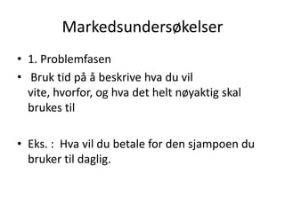 Markedsundersøkelser1. Problemfasen Bruk tid på å beskrive hva du vil vite, hvorfor, og hva det helt nøyaktig skal brukes tilEks. :  Hva vil du betale for den sjampoen du bruker til daglig.