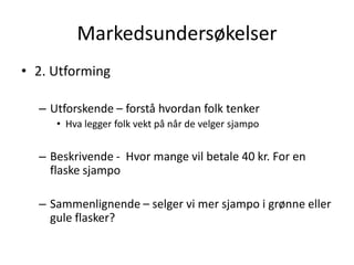 Markedsundersøkelser2. UtformingUtforskende – forstå hvordan folk tenkerHva legger folk vekt på når de velger sjampoBeskrivende -  Hvor mange vil betale 40 kr. For en flaske sjampoSammenlignende – selger vi mer sjampo i grønne eller gule flasker?