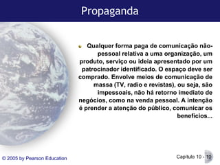 Propaganda
Qualquer forma paga de comunicação nãopessoal relativa a uma organização, um
produto, serviço ou ideia apresentado por um
patrocinador identificado. O espaço deve ser
comprado. Envolve meios de comunicação de
massa (TV, radio e revistas), ou seja, são
impessoais, não há retorno imediato de
negócios, como na venda pessoal. A intenção
é prender a atenção do público, comunicar os
benefícios...

© 2005 by Pearson Education

Capítulo 10 - 10

 