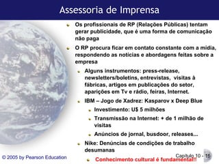 Assessoria de Imprensa
Os profissionais de RP (Relações Públicas) tentam
gerar publicidade, que é uma forma de comunicação
não paga
O RP procura ficar em contato constante com a mídia,
respondendo as notícias e abordagens feitas sobre a
empresa
Alguns instrumentos: press-release,
newsletters/boletins, entrevistas, visitas à
fábricas, artigos em publicações do setor,
aparições em Tv e rádio, feiras, Internet.

IBM – Jogo de Xadrez: Kasparov x Deep Blue
Investimento: U$ 5 milhões
Transmissão na Internet: + de 1 milhão de
visitas
Anúncios de jornal, busdoor, releases...

Nike: Denúncias de condições de trabalho
desumanas
© 2005 by Pearson Education

Capítulo 10 - 16

Conhecimento cultural é fundamental!!

 