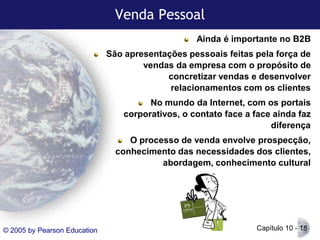 Venda Pessoal
Ainda é importante no B2B
São apresentações pessoais feitas pela força de
vendas da empresa com o propósito de
concretizar vendas e desenvolver
relacionamentos com os clientes

No mundo da Internet, com os portais
corporativos, o contato face a face ainda faz
diferença
O processo de venda envolve prospecção,
conhecimento das necessidades dos clientes,
abordagem, conhecimento cultural

© 2005 by Pearson Education

Capítulo 10 - 18

 