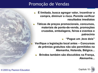 Promoção de Vendas
É limitada, busca agregar valor, incentivar a
compra, diminuir o risco. Permite verificar
resultados imediatos
Táticas de preços promocionais, concursos,
materiais de ponto-de-venda, promoções
cruzadas, embalagens, feiras e eventos e
patrocínio
“Pague um ,leve dois”
Verifique a legislação local antes – Concursos
de prêmios gratuitos não são permitidos na
Alemanha, Holanda, Bélgica...
Brindes também são discutidos na França,
Alemanha...

© 2005 by Pearson Education

Capítulo 10 - 19

 