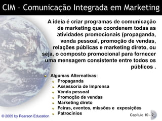 CIM – Comunicação Integrada em Marketing
A ideia é criar programas de comunicação
de marketing que coordenem todas as
atividades promocionais (propaganda,
venda pessoal, promoção de vendas,
relações públicas e marketing direto, ou
seja, o composto promocional para fornecer
uma mensagem consistente entre todos os
públicos .

© 2005 by Pearson Education

Algumas Alternativas:
Propaganda
Assessoria de Imprensa
Venda pessoal
Promoção de vendas
Marketing direto
Feiras, eventos, missões e exposições
Patrocínios
Capítulo 10 - 2

 