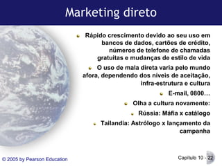 Marketing direto
Rápido crescimento devido ao seu uso em
bancos de dados, cartões de crédito,
números de telefone de chamadas
gratuitas e mudanças de estilo de vida
O uso de mala direta varia pelo mundo
afora, dependendo dos níveis de aceitação,
infra-estrutura e cultura
E-mail, 0800…
Olha a cultura novamente:

Rússia: Máfia x catálogo
Tailandia: Astrólogo x lançamento da
campanha

© 2005 by Pearson Education

Capítulo 10 - 22

 
