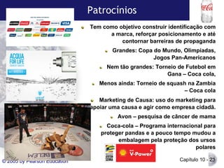 Patrocínios
Tem como objetivo construir identificação com
a marca, reforçar posicionamento e até
contornar barreiras de propaganda
Grandes: Copa do Mundo, Olimpíadas,
Jogos Pan-Americanos
Nem tão grandes: Torneio de Futebol em
Gana – Coca cola,
Menos ainda: Torneio de squash na Zambia
– Coca cola
Marketing de Causa: uso do marketing para
apoiar uma causa e agir como empresa cidadã.
Avon – pesquisa de câncer de mama
Coca-cola – Programa internacional para
proteger pandas e a pouco tempo mudou a
embalagem pela proteção dos ursos
polares
© 2005 by Pearson Education

Capítulo 10 - 23

 