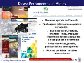 Dicas: Ferramentas e Mídias

Use uma agência de Fomento
Publicações Internacionais podem
ser opções:
Business Week, Fortune,
Financial Times...Pesquise
localmente opções adequadas
ao seu público e orçamento
Procure revistas, jornais,
publicações no seu segmento
Procure por feiras, missões
internacionais
© 2005 by Pearson Education

Saiba mais: http://www.guiademidia.com.br/jornaisinternacionais.htm

Capítulo 10 - 3

 
