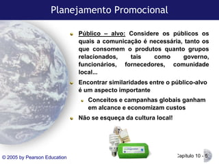 Planejamento Promocional
Público – alvo: Considere os públicos os
quais a comunicação é necessária, tanto os
que consomem o produtos quanto grupos
relacionados,
tais
como
governo,
funcionários, fornecedores, comunidade
local...

Encontrar similaridades entre o público-alvo
é um aspecto importante
Conceitos e campanhas globais ganham
em alcance e economizam custos
Não se esqueça da cultura local!

© 2005 by Pearson Education

Capítulo 10 - 5

 