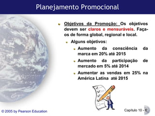 Planejamento Promocional
Objetivos da Promoção: Os objetivos
devem ser claros e mensuráveis. Façaos de forma global, regional e local.
Alguns objetivos:
Aumento da consciência
marca em 20% até 2015

da

Aumento da participação
mercado em 5% até 2014

de

Aumentar as vendas em 25% na
América Latina até 2015

© 2005 by Pearson Education

Capítulo 10 - 6

 
