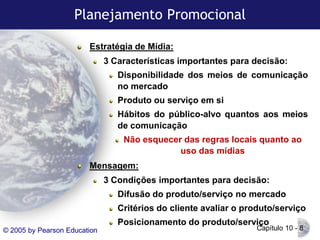 Planejamento Promocional
Estratégia de Mídia:

3 Características importantes para decisão:
Disponibilidade dos meios de comunicação
no mercado
Produto ou serviço em si

Hábitos do público-alvo quantos aos meios
de comunicação
Não esquecer das regras locais quanto ao
uso das mídias
Mensagem:
3 Condições importantes para decisão:
Difusão do produto/serviço no mercado
Critérios do cliente avaliar o produto/serviço
Posicionamento do produto/serviço
© 2005 by Pearson Education

Capítulo 10 - 8

 