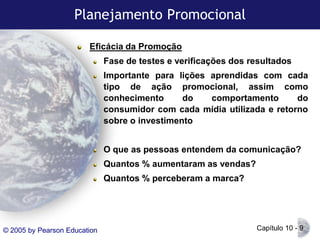 Planejamento Promocional
Eficácia da Promoção

Fase de testes e verificações dos resultados
Importante para lições aprendidas com cada
tipo de ação promocional, assim como
conhecimento
do
comportamento
do
consumidor com cada mídia utilizada e retorno
sobre o investimento
O que as pessoas entendem da comunicação?
Quantos % aumentaram as vendas?

Quantos % perceberam a marca?

© 2005 by Pearson Education

Capítulo 10 - 9

 