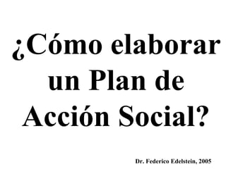 ¿Cómo elaborar un Plan de Acción Social? Dr. Federico Edelstein, 2005 