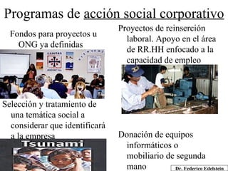 Programas de  acción social corporativo Fondos para proyectos u ONG ya definidas Proyectos de reinserción laboral. Apoyo en el área de RR.HH enfocado a la capacidad de empleo Selección y tratamiento de una temática social a considerar que identificará a la empresa Donación de equipos informáticos o mobiliario de segunda mano Dr. Federico Edelstein 