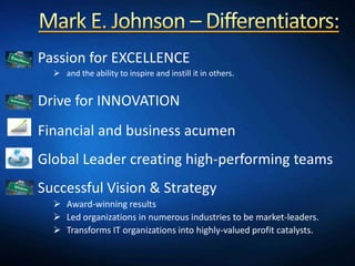 1. Passion for EXCELLENCE
      and the ability to inspire and instill it in others.


2. Drive for INNOVATION
3. Financial and business acumen
4. Global Leader creating high-performing teams
5. Successful Vision & Strategy
      Award-winning results
      Led organizations in numerous industries to be market-leaders.
      Transforms IT organizations into highly-valued profit catalysts.
 