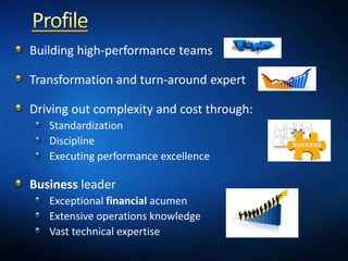 Building high-performance teams

Transformation and turn-around expert

Driving out complexity and cost through:
   Standardization
   Discipline
   Executing performance excellence

Business leader
   Exceptional financial acumen
   Extensive operations knowledge
   Vast technical expertise
 