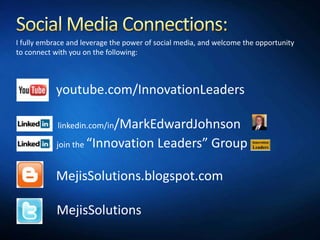 I fully embrace and leverage the power of social media, and welcome the opportunity
to connect with you on the following:



           youtube.com/InnovationLeaders

            linkedin.com/in/MarkEdwardJohnson

            join the   “Innovation Leaders” Group

           MejisSolutions.blogspot.com

            MejisSolutions
 