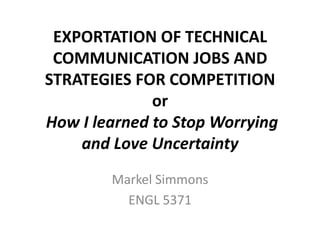 EXPORTATION OF TECHNICAL
 COMMUNICATION JOBS AND
STRATEGIES FOR COMPETITION
              or
How I learned to Stop Worrying
    and Love Uncertainty
        Markel Simmons
          ENGL 5371
 