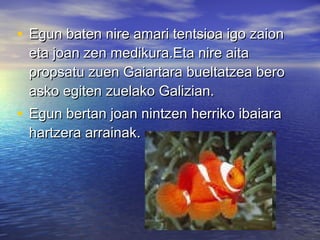 • Egun baten nire amari tentsioa igo zaionEgun baten nire amari tentsioa igo zaion
eta joan zen medikura.Eta nire aitaeta joan zen medikura.Eta nire aita
propsatu zuen Gaiartara bueltatzea beropropsatu zuen Gaiartara bueltatzea bero
asko egiten zuelako Galizian.asko egiten zuelako Galizian.
• Egun bertan joan nintzen herriko ibaiaraEgun bertan joan nintzen herriko ibaiara
hartzera arrainak.hartzera arrainak.
 