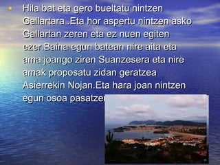 • Hila bat eta gero bueltatu nintzenHila bat eta gero bueltatu nintzen
Gallartara .Eta hor aspertu nintzen askoGallartara .Eta hor aspertu nintzen asko
Gallartan zeren eta ez nuen egitenGallartan zeren eta ez nuen egiten
ezer.Baina egun batean nire aita etaezer.Baina egun batean nire aita eta
ama joango ziren Suanzesera eta nireama joango ziren Suanzesera eta nire
amak proposatu zidan geratzeaamak proposatu zidan geratzea
Asierrekin Nojan.Eta hara joan nintzenAsierrekin Nojan.Eta hara joan nintzen
egun osoa pasatzera Asierrekin.egun osoa pasatzera Asierrekin.
 