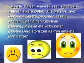 • Astearte batean Asierrek esan zigun bereAstearte batean Asierrek esan zigun bere
aititeren etxera joateko.Eta ere joan zirenaititeren etxera joateko.Eta ere joan ziren
Oskar eta Aketza ,oso ondo pasatuOskar eta Aketza ,oso ondo pasatu
genuen .Egon ginen:futboleangenuen .Egon ginen:futbolean
jolasten,patinekin eta koltxonetanjolasten,patinekin eta koltxonetan
jolasten.Gero etorri zen Asirren ama etajolasten.Gero etorri zen Asirren ama eta
joan nintzen.joan nintzen.
 