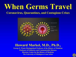 When Germs Travel
Coronavirus, Quarantines, and Contagious Crises
Howard Markel, M.D., Ph.D.,
George E. Wantz Distinguished Professor of the History of Medicine
Professor of Pediatrics and Communicable Diseases
Director, Center for the History of Medicine
The University of Michigan at Ann Arbor
 