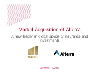 Markel Acquisition of Alterra
A new leader in global specialty insurance and
                 investments




                December 19, 2012
 