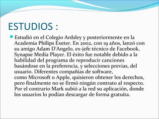 ESTUDIOS :
Estudió en el Colegio Ardsley y posteriormente en la
Academia Philips Exeter. En 2002, con 19 años, lanzó con
su amigo Adam D'Angelo, ex-jefe técnico de Facebook,
Synapse Media Player. El éxito fue notable debido a la
habilidad del programa de reproducir canciones
basándose en la preferencia, y selecciones previas, del
usuario. Diferentes compañías de software,
como Microsoft o Apple, quisieron obtener los derechos,
pero finalmente no se firmó ningún contrato al respecto.
Por el contrario Mark subió a la red su aplicación, donde
los usuarios lo podían descargar de forma gratuita.
 