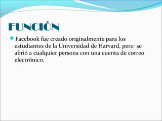 FUNCIÓN
Facebook fue creado originalmente para los
estudiantes de la Universidad de Harvard, pero se
abrió a cualquier persona con una cuenta de correo
electrónico.
 