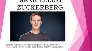 MARK ELLIOT
ZUCKERBERG
Computer programmer and Internet entrepreneur. He is a co-founder of
Facebook, and currently operates as its chairman and chief executive officer.
 