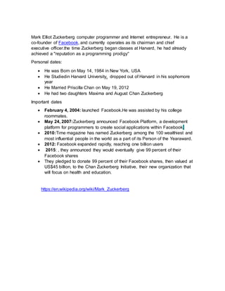 Mark Elliot Zuckerberg computer programmer and Internet entrepreneur. He is a
co-founder of Facebook, and currently operates as its chairman and chief
executive officer.the time Zuckerberg began classes at Harvard, he had already
achieved a "reputation as a programming prodigy"
Personal dates:
 He was Born on May 14, 1984 in New York, USA
 He Studiedin Harvard University, dropped out of Harvard in his sophomore
year
 He Married Priscilla Chan on May 19, 2012
 He had two daughters Maxima and August Chan Zuckerberg
Important dates
 February 4, 2004: launched Facebook.He was assisted by his college
roommates.
 May 24, 2007:Zuckerberg announced Facebook Platform, a development
platform for programmers to create social applications within Facebook.
 2010:Time magazine has named Zuckerberg among the 100 wealthiest and
most influential people in the world as a part of its Person of the Yearaward.
 2012: Facebook expanded rapidly, reaching one billion users
 2015: , they announced they would eventually give 99 percent of their
Facebook shares
 They pledged to donate 99 percent of their Facebook shares, then valued at
US$45 billion, to the Chan Zuckerberg Initiative, their new organization that
will focus on health and education.
https://en.wikipedia.org/wiki/Mark_Zuckerberg
 