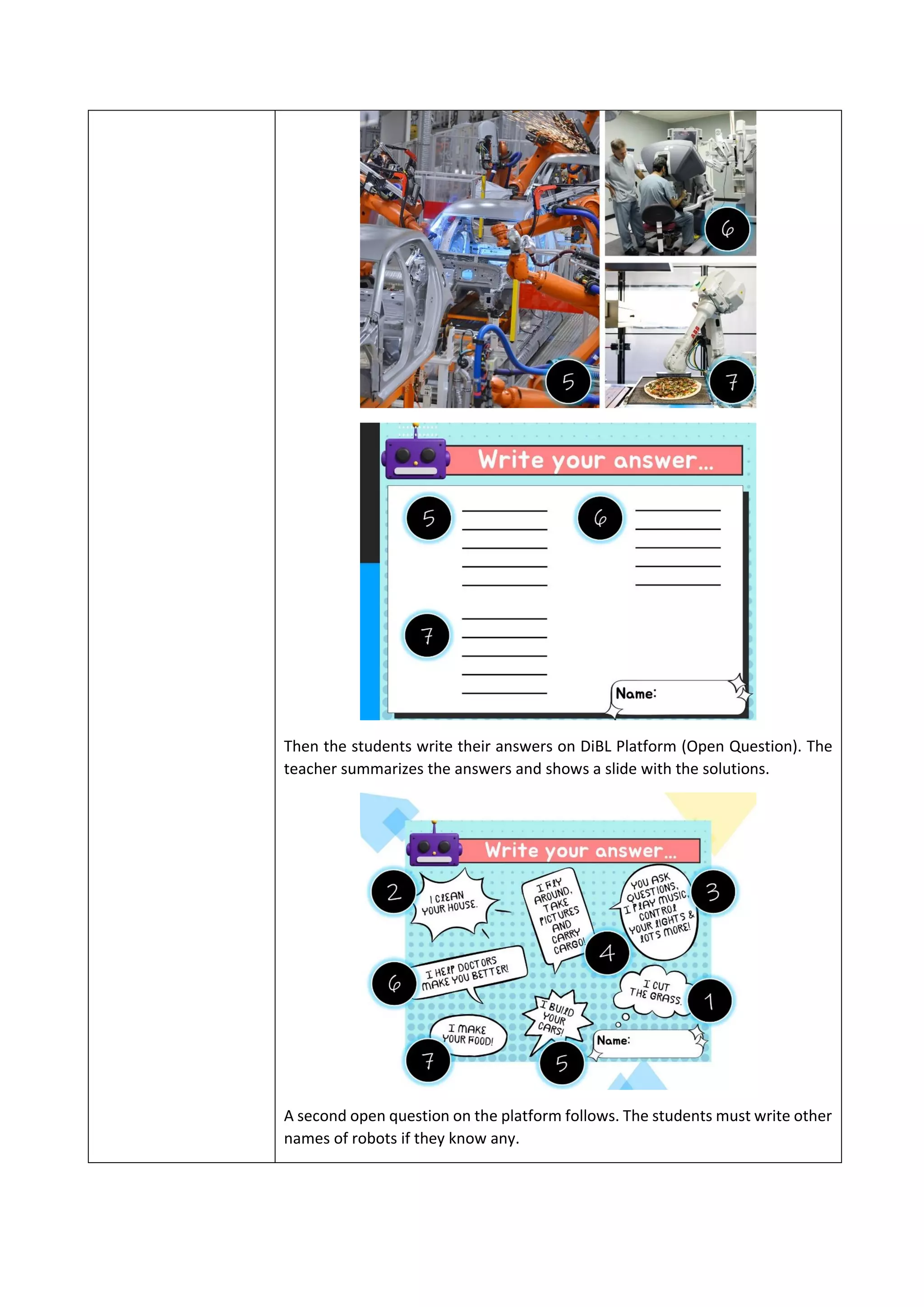 Then the students write their answers on DiBL Platform (Open Question). The
teacher summarizes the answers and shows a slide with the solutions.
Α second open question on the platform follows. The students must write other
names of robots if they know any.
 