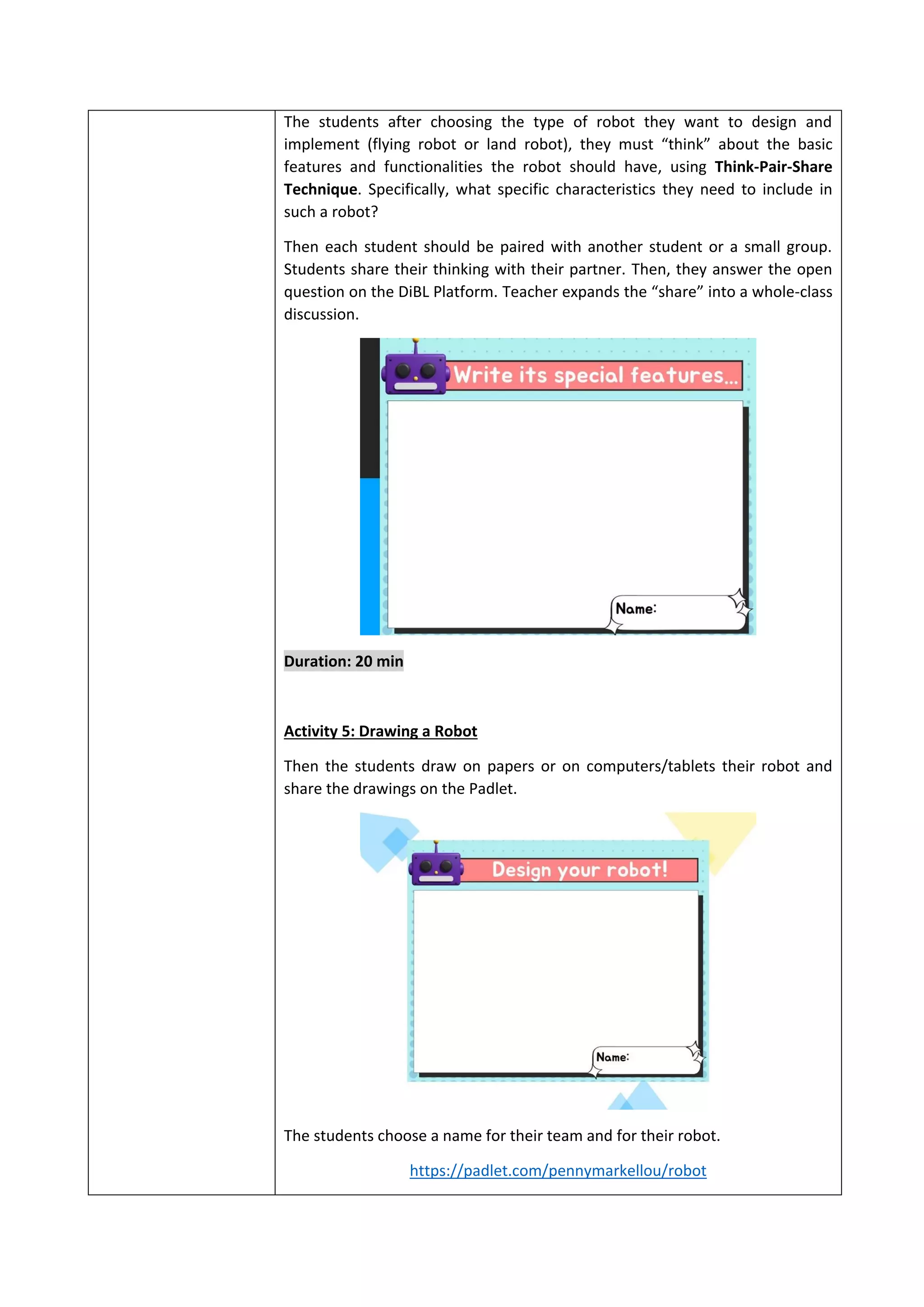 The students after choosing the type of robot they want to design and
implement (flying robot or land robot), they must “think” about the basic
features and functionalities the robot should have, using Think-Pair-Share
Technique. Specifically, what specific characteristics they need to include in
such a robot?
Then each student should be paired with another student or a small group.
Students share their thinking with their partner. Then, they answer the open
question on the DiBL Platform. Teacher expands the “share” into a whole-class
discussion.
Duration: 20 min
Activity 5: Drawing a Robot
Then the students draw on papers or on computers/tablets their robot and
share the drawings on the Padlet.
The students choose a name for their team and for their robot.
https://padlet.com/pennymarkellou/robot
 