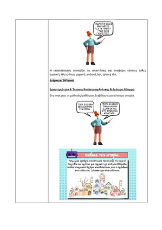 Η εκπαιδευτικός συνοψίζει τις απαντήσεις και αναφέρει κάποιες άλλες
σχετικές λέξεις όπως μηχανή, android, bot, cyborg κλπ.
Διάρκεια: 20 λεπτά
Δραστηριότητα 4: Έκτακτη Κατάσταση Ανάγκης & Δεύτερο Δίλημμα
Στη συνέχεια, οι μαθητές/μαθήτριες διαβάζουν μια σύντομη ιστορία.
 