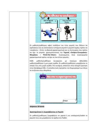 Οι μαθητές/μαθήτριες αφού επιλέξουν τον τύπο ρομπότ που θέλουν να
σχεδιάσουν και να υλοποιήσουν (ιπτάμενο ρομπότ ή ρομπότ ξηράς), πρέπει να
«σκεφτούν – think» τα βασικά χαρακτηριστικά και τις λειτουργίες που πρέπει
να έχει το ρομπότ, χρησιμοποιώντας την Τεχνική «Σκέψου-Συνεργάσου-
Μοιράσου – Think-Pair-Share». Συγκεκριμένα, ποια συγκεκριμένα
χαρακτηριστικά πρέπει να έχει σε ένα τέτοιο ρομπότ;
Κάθε μαθητής/μαθήτρια ζευγαρώνει με έναν/μια άλλο/άλλη
μαθητή/μαθήτρια ή μια μικρή ομάδα. Οι μαθητές/μαθήτριες μοιράζονται τη
σκέψη τους στη μικρή ομάδα. Στη συνέχεια, απαντούν στην ανοιχτή ερώτηση
στην πλατφόρμα DiBL. Η εκπαιδευτικός προτρέπει τον διαμοιρασμό των ιδεών
σε συζήτηση στην ολομέλεια.
Διάρκεια: 20 λεπτά
Δραστηριότητα 5: Ζωγραφίζοντας το Ρομπότ
Οι μαθητές/μαθήτριες ζωγραφίζουν σε χαρτιά ή σε υπολογιστές/tablet το
ρομπότ τους και μοιράζονται τα σχέδια στο Padlet.
 