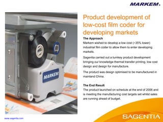 The Approach Markem wished to develop a low cost (~35% lower) industrial film coder to allow them to enter developing markets. Sagentia carried out a turnkey product development bringing our knowledge thermal transfer printing, low cost design and design for manufacture.  The product was design optimised to be manufactured in mainland China. The End Result The product launched on schedule at the end of 2006 and is meeting the manufacturing cost targets set whilst sales  are running ahead of budget. Product development of low-cost film coder for developing markets www.sagentia.com 