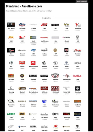 AIRSOFTZONE.COM 
Brandshop - Airsoftzone.com 
We have 7520 branded articles available from stock. Get them easily listed in our brand shop! 
5.11 Tactical 
170 products 
7.62 Design 
11 products 
75 Tactical 
11 products 
B R A N D S 
A&K 
31 products 
AAC 
3 products 
ACM 
1 products 
Action Army 
25 products 
AGM 
9 products 
AIM 
18 products 
Airsoft 
Innovations 
17 products 
Airsoft Systems 
5 products 
Alan 
3 products 
Albrecht 
1 products 
APS 
63 products 
Ares 
109 products 
Armamat 
53 products 
ASG 
23 products 
Ashbury 
2 products 
ASP 
6 products 
ATI 
3 products 
Austrialpin 
13 products 
B&T 
8 products 
Ballistol 
2 products 
Balthasar Outdoor 
7 products 
Battle Axe 
28 products 
BD Custom 
5 products 
Beretta 
26 products 
Bersa 
5 products 
Big Dragon 
47 products 
Bioval 
3 products 
Blackhawk 
141 products 
Blackport 
9 products 
Blackwater 
2 products 
Blue Force Gear 
77 products 
Bollé 
17 products 
Browning 
4 products 
Bushnell 
15 products 
Byrd by Spyderco 
14 products 
CAA Airsoft 
19 products 
CAA Tactical 
71 products 
Celcius / G&D 
1 products 
Chiefs Create 
4 products 
Classic Army 
5 products 
Claw Gear 
776 products 
Cold Steel 
28 products 
Colt 
8 products 
Combat Zone 
5 products 
Contour 
2 products 
Core Survival 
2 products 
CRKT 
101 products 
Cyma 
49 products 
CZ 
17 products 
Dan Wesson 
17 products 
DBoy 
21 products 
Desert Eagle 
1 products 
Dipol 
7 products 
Double Eagle DYE Dytac Eagle Force Element Elite Force Emerson 
 