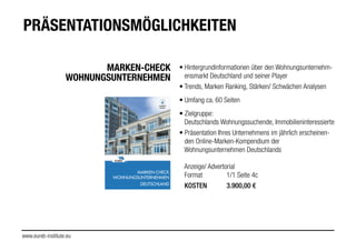 MARKEN-CHECK
WOHNUNGSUNTERNEHMEN
!
• Hintergrundinformationen über den Wohnungsunternehm-
ensmarkt Deutschland und seiner Player
!
• Trends, Marken Ranking, Stärken/ Schwächen Analysen
!
• Umfang ca. 60 Seiten
!
• Zielgruppe:
Deutschlands Wohnungssuchende, Immobilieninteressierte
!
• Präsentation Ihres Unternehmens im jährlich erscheinen-
den Online-Marken-Kompendium der
Wohnungsunternehmen Deutschlands
!!
Anzeige/ Advertorial
Format 1/1 Seite 4c
!
KOSTEN 3.900,00 €
www.eureb-institute.eu
PRÄSENTATIONSMÖGLICHKEITEN
MARKEN-CHECK
WOHNUNGSUNTERNEHMEN
!
DEUTSCHLAND
 