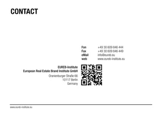 www.eureb-institute.eu
CONTACT
EUREB-Institute
European Real Estate Brand Institute GmbH
!
Oranienburger Straße 66
10117 Berlin
Germany
!
Fon +49 30 609 846 444
Fax +49 30 609 846 449
eMail info@eureb.eu
web www.eureb-institute.eu
!
!
 