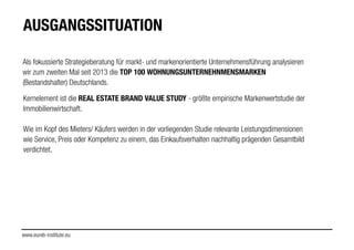 Als fokussierte Strategieberatung für markt- und markenorientierte Unternehmensführung analysieren
wir zum zweiten Mal seit 2013 die TOP 100 WOHNUNGSUNTERNEHNMENSMARKEN
(Bestandshalter) Deutschlands.
AUSGANGSSITUATION
Kernelement ist die REAL ESTATE BRAND VALUE STUDY - größte empirische Markenwertstudie der
Immobilienwirtschaft.
!
Wie im Kopf des Mieters/ Käufers werden in der vorliegenden Studie relevante Leistungsdimensionen
wie Service, Preis oder Kompetenz zu einem, das Einkaufsverhalten nachhaltig prägenden Gesamtbild
verdichtet.
!
!
!
www.eureb-institute.eu
 
