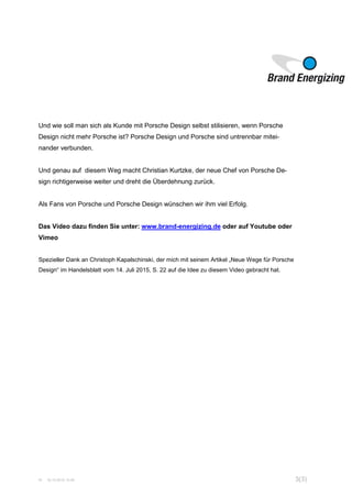 W 16.10.2015 15:45 3(3)
Und wie soll man sich als Kunde mit Porsche Design selbst stilisieren, wenn Porsche
Design nicht mehr Porsche ist? Porsche Design und Porsche sind untrennbar mitei-
nander verbunden.
Und genau auf diesem Weg macht Christian Kurtzke, der neue Chef von Porsche De-
sign richtigerweise weiter und dreht die Überdehnung zurück.
Als Fans von Porsche und Porsche Design wünschen wir ihm viel Erfolg.
Das Video dazu finden Sie unter: www.brand-energizing.de oder auf Youtube oder
Vimeo
Spezieller Dank an Christoph Kapalschinski, der mich mit seinem Artikel „Neue Wege für Porsche
Design“ im Handelsblatt vom 14. Juli 2015, S. 22 auf die Idee zu diesem Video gebracht hat.
 