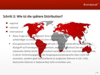 Schritt 2: Wie ist die spätere Distribution?
regional
national
international

•

Diese Frage ist kostenrelevant: Eine internationale Marke ist erheblich
aufwendiger zu entwickeln als eine nationale.

•

Eine gewünschte Markeneigenschaft (wie z.B. Assoziativkraft) kann durch
Rückgriff auf Fremdsprachen (lateinisch, englisch, griechisch) bei einer
nationalen Marke leicht implementiert werden, bei einer internationalen Marke,
in deren Verbreitungsgebiet die Ausgangsassoziativsprache eben nicht nur
assoziativ, sondern glatt beschreibend ist (englische Stämme in UK / USA;
lateinische Stämme in Südamerika) nicht erreichbar sein.

13

 