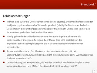 Fehleinschätzungen
Marken sind kulturelle Objekte (manchmal auch Subjekte), Unternehmensentscheider
sind jedoch geisteswissenschaftlich nicht geschult (häufig Kaufleute oder Techniker).
Sie verstehen die Funktion(sbeschränkung) der Marke nicht und suchen immer den
formalen und/oder beschreibenden Charakter.
Häufig gehen die Entscheider intuitiv vom Recht der Ingebrauchnahme als
besitzstandbegründendem Recht am Begriff aus. Dies wird gestützt von der
angelsächsischen Rechtsphilosophie, die in us-amerikanischen Unternehmen
verbreitet ist.
Ausnahmetatbestände: Das Markenrecht erlaubt Ausnahmen z.B. bei
Verkehrdurchsetzung. („Warum soll das nicht eintragungsfähig sein? „Volkswagen“ ist
doch auch eine Marke!“)
Unterschätzung der Komplexität: „Sie werden sich doch wohl einen simplen Namen
ausdenken können, Herr Müller! Das kann doch nicht so schwer sein!“
22

 