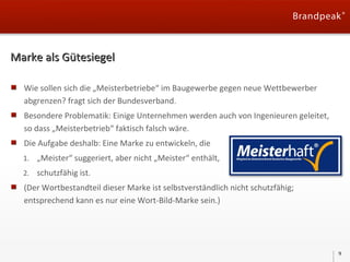 Marke als Gütesiegel
Wie sollen sich die „Meisterbetriebe“ im Baugewerbe gegen neue Wettbewerber
abgrenzen? fragt sich der Bundesverband.
Besondere Problematik: Einige Unternehmen werden auch von Ingenieuren geleitet,
so dass „Meisterbetrieb“ faktisch falsch wäre.
Die Aufgabe deshalb: Eine Marke zu entwickeln, die
1. „Meister“ suggeriert, aber nicht „Meister“ enthält,
2. schutzfähig ist.

(Der Wortbestandteil dieser Marke ist selbstverständlich nicht schutzfähig;
entsprechend kann es nur eine Wort-Bild-Marke sein.)

9

 