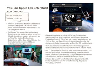 YouTube Space Lab unterstützt
      von Lenovo.
     Ort: 400 km über uns!
     Zeitraum: 13.09.2012


     > Oktober 2011 stellten YouTube und Lenovo
        das YouTube Space Lab vor und riefen
        einen wissenschaftlichen Wettbewerb für 14-
        18- jährige Schüler aus.
     > Schüler auf der ganzen Welt sollten dabei
        Experimente, die sie gerne selber einmal im
                                                       > Kooperiert wurde dabei mit der NASA, der Europäischen
        Weltall durchführen würden, aufnehmen, und
        auf YouTube stellen. Die Gewinner-               Weltraumbehörde (ESA) sowie der JAXA (Japan Aerospace
        Experimente sollten dann tatsächlich auf der     Exploration Agency). ThinkPads von Lenovo, welche bereits seit
        Internationale Raumstation (ISS) von             1993 an Bord von Raumfähren mitgeschickt werden, sind die
        Astronauten durchgeführt werden.                 einzigen, die für Langzeiteinsätze an Bord der ISS zertifiziert sind.
                                                       > YouTube und Lenovo veröffentlichten während des gesamten
                                                         Wettbewerbszeitraums wissenschaftliche Videos auf dem Kanal.
                                                       > Am 13. September 2012 gab es dann einen Live-Stream zur ISS,
                                                         welcher auch auf der Startseite von Google beworben wurde.
                                                         Dieser zeigte den Zwischenstand zu den Gewinnerexperimenten
                                                         - ein intensives Markenerlebnis für Große und Kleine.
                                                       > Schade: Der Live-Stream funktionierte in Deutschland nicht,
                                                         trösten mussten wir uns mit der Aufzeichnung, die jetzt auf
                                                                                                                        10
                                                         YouTube zu sehen ist.
http://www.youtube.com/user/spacelab
 