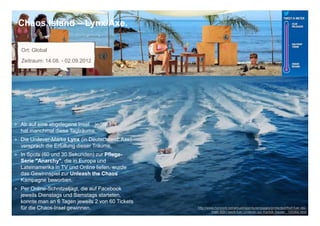 Chaos Island – Lynx/Axe.

  Ort: Global
  Zeitraum: 14.08. - 02.09.2012




> Ab auf eine abgelegene Insel…jeder
  hat manchmal diese Tagträume.
> Die Unilever-Marke Lynx (in Deutschland: Axe)
  versprach die Erfüllung dieser Träume.
> In Spots (60 und 30 Sekunden) zur Pflege-
  Serie "Anarchy", die in Europa und
  Lateinamerika in TV und Online liefen, wurde
  das Gewinnspiel zur Unleash the Chaos
  Kampagne beworben.
> Per Online-Schnitzeljagt, die auf Facebook
  jeweils Dienstags und Samstags starteten,
  konnte man an 6 Tagen jeweils 2 von 60 Tickets                                                                 11
  für die Chaos-Insel gewinnen.                    http://www.horizont.net/aktuell/agenturen/pages/protected/Reif-fuer-die-
                                                            Insel-BBH-laedt-fuer-Unilever-zur-Karibik-Sause-_109364.html
 
