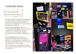 Lindt Hello Store.

  Ort: Deutschland, Berlin
  Zeitraum: 24.09.-07.10.2012


> Schokolade macht ja bekanntlich einiges, aber
  vor allem glücklich. Entsprechend glücklich
  gestimmt sind wahrscheinlich derzeit die
  Kunden, die die Blackbox von Lindt am Berliner
  Hauptbahnhof verlassen.
> Die Schokoladenkreationen der neuen
  Produktmarke Lindt Hello, welche es seit dem
  1. September zu kaufen gibt, visieren in
  Aufmachung und Werbespot „lifestyle-
  orientierte und cosmopolitische Zielgruppen“
  an.
> Im Lindt Hello Store selber gab es
  Probestückchen der neuen Schokoladen-
  kreationen und Hintergrundinformationen zu
  den neuen Schokoladensorten, die man auch
  über QR-Codes im Store erhielt.
> Die Tour-Daten zum Lindt Hello Store findet
  man auf der Facebook-Seite (durch einen Klick
  auf die Bilder).                                 12
 