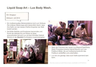 Liquid Soap Art – Lux Body Wash.

 Ort: Singapur
 Zeitraum: Juli 2012


> Ein multisensuelles Markenerlebnis noch zum Schluss.
  Die Unilever Marke Lux wirbt bekanntlich damit, dass
  ihre Seife von den besten Parfüm-Experten der Welt
  kreiert werden.
> Da Düfte Gefühle und Emotionen hervorrufen und
  Kunst die stärkste Art und Weise ist diese
  auszudrücken hat sich Lux mit dem Künstler Gabriel
  Moreno in der Bewitch Co-Kreation zusammengetan.




                                                         > Nach der Premiere des neuen Lux Magical Spell Body
                                                           Wash Produktes kreierte Gabriel Moreno vor Live-
                                                           Publikum Bilder, die auf multisensorische Art das
                                                           Publikum verblüfften und unterhielten.
                                                         > Lux hat uns gezeigt, dass auch Seife spannend sein
                                                           kann.
                                                                                                                              14

                                                         http://www.youtube.com/watch?feature=player_embedded&v=oG7PPVWWGTw
 