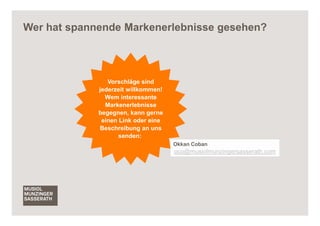 Wer hat spannende Markenerlebnisse gesehen?



                Vorschläge sind
             jederzeit willkommen!
               Wem interessante
               Markenerlebnisse
             begegnen, kann gerne
              einen Link oder eine
             Beschreibung an uns
                    senden:
                                     Okkan Coban
                                     oco@musiolmunzingersasserath.com




                                                                        15
 