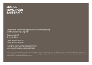 Gesellschaft für umsetzungsorientierte Markenberatung
und Markenentwicklung mbH
Rosenstraße 18
D-10178 Berlin
T +49 30.7790777-70
F +49 30.7790777-99
hello@musiolmunzingersasserath.com
www.musiolmunzingersasserath.com

Jede Verwertung der von Musiol Munzinger Sasserath Gesellschaft für umsetzungsorientierte Markenberatung und Markenentwicklung mbH erbrachten Präsentationsleistungen ist
ohne vorherige schriftliche Zustimmung des Unternehmens unzulässig. Dies gilt auch und gerade für Leistungen von Musiol Munzinger Sasserath, die nicht Gegenstand besonderer
gesetzlicher Rechte, insbesondere des Urheberrechts sind.
 