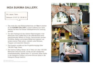 IKEA SUKIMA GALLERY.

     Ort: Japan, Tokio
     Zeitraum: 31.07.12 - 05.08.12




     > Das erste der zwei Markenerlebnisse von Ikea im letzten
         ist die SUKIMA GALLERY (Lücken-Galerie) aus Tokio.
         Hierbei hat Ikea mal wieder städteplanerische Leistung
         gezeigt.
     > Vor dem Hintergrund des starken Platzmangels in der
         Metropole Tokio stellte Ikea in der Öffentlichkeit seine
         platzsparenden Möbel zur Schau: Demonstrativ wurden
         Schränke, Betten und andere Möbel dort platziert, wo
         andere keinen Platz sehen, nämlich unter Brücken,
         Treppen und zwischen Häusern.
     > Die Kreation erzielte auf der Projekthomepage über
         188.000 Page Views.
     > Die Sukima Gallery Street, die in Tokio von über 100.000
         Menschen besucht wurde, wurde auf den asiatischen
         Kreativfestspielen ‚Spikes Asia 12‘ mit einem Silver Spike
         in der Kategorie Outdoor und einen Bronze Spike in der
         Kategorie Design belohnt.
                                                                      3
http://ikea-sukima.com/
http://www.spikes.asia/search/?q=ikea+sukima+gallery
 
